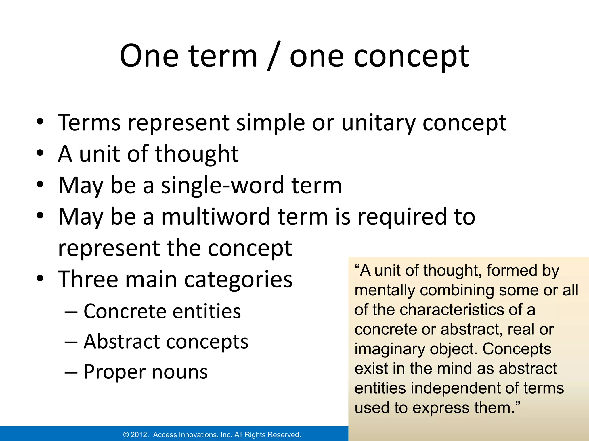 One term / one concept
• Terms represent simple or unitary concept
• A unit of thought
• May be a single-word term
• May be a multiword term is required to
  represent the concept
                             “A unit of thought, formed by
• Three main categories      mentally combining some or all
    – Concrete entities                                           of the characteristics of a
                                                                  concrete or abstract, real or
    – Abstract concepts                                           imaginary object. Concepts
    – Proper nouns                                                exist in the mind as abstract
                                                                  entities independent of terms
                                                                  used to express them.”
          © 2012. Access Innovations, Inc. All Rights Reserved.
 