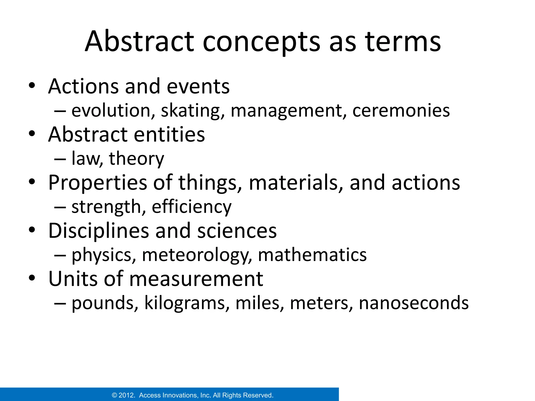 Abstract concepts as terms
• Actions and events
  – evolution, skating, management, ceremonies
• Abstract entities
  – law, theory
• Properties of things, materials, and actions
  – strength, efficiency
• Disciplines and sciences
  – physics, meteorology, mathematics
• Units of measurement
  – pounds, kilograms, miles, meters, nanoseconds



         © 2012. Access Innovations, Inc. All Rights Reserved.
 