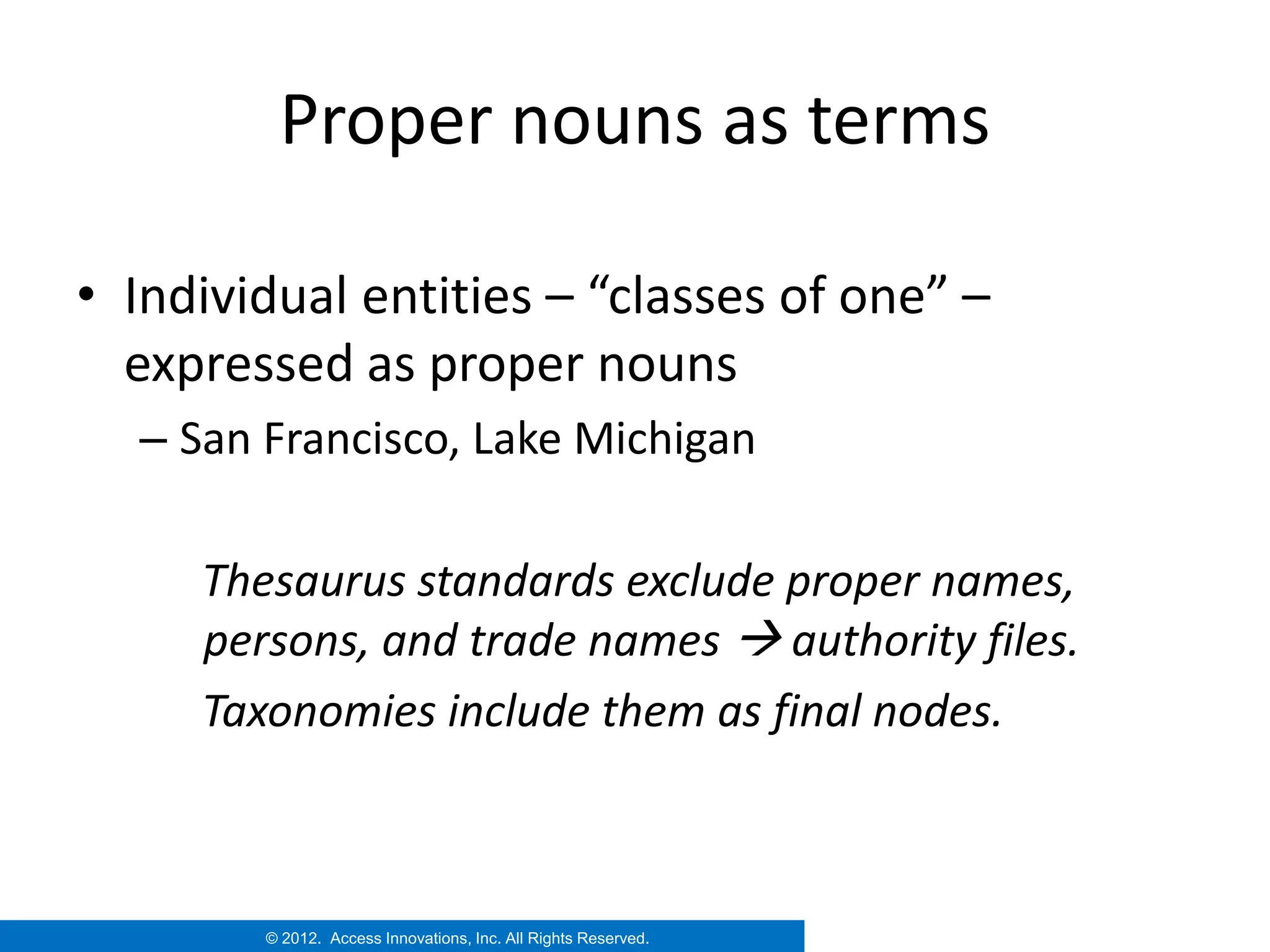 Proper nouns as terms

• Individual entities – “classes of one” –
  expressed as proper nouns
  – San Francisco, Lake Michigan

     Thesaurus standards exclude proper names,
     persons, and trade names  authority files.
     Taxonomies include them as final nodes.



        © 2012. Access Innovations, Inc. All Rights Reserved.
 