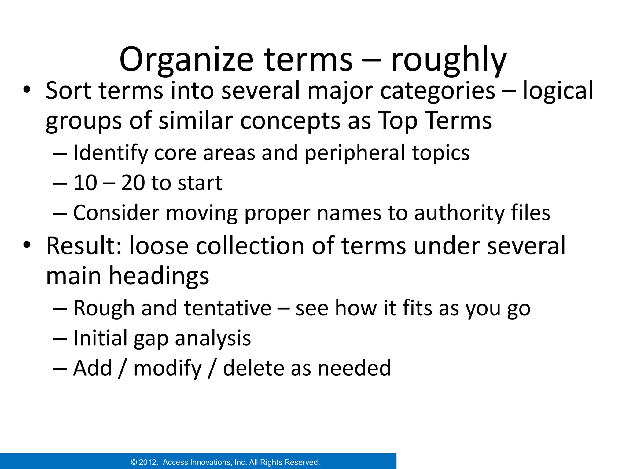 Organize terms – roughly
• Sort terms into several major categories – logical
  groups of similar concepts as Top Terms
  – Identify core areas and peripheral topics
  – 10 – 20 to start
  – Consider moving proper names to authority files
• Result: loose collection of terms under several
  main headings
  – Rough and tentative – see how it fits as you go
  – Initial gap analysis
  – Add / modify / delete as needed


         © 2012. Access Innovations, Inc. All Rights Reserved.
 