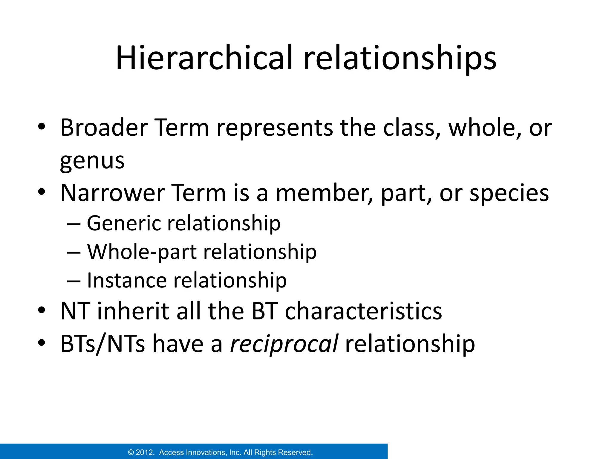 Hierarchical relationships
• Broader Term represents the class, whole, or
  genus
• Narrower Term is a member, part, or species
  – Generic relationship
  – Whole-part relationship
  – Instance relationship
• NT inherit all the BT characteristics
• BTs/NTs have a reciprocal relationship


        © 2012. Access Innovations, Inc. All Rights Reserved.
 