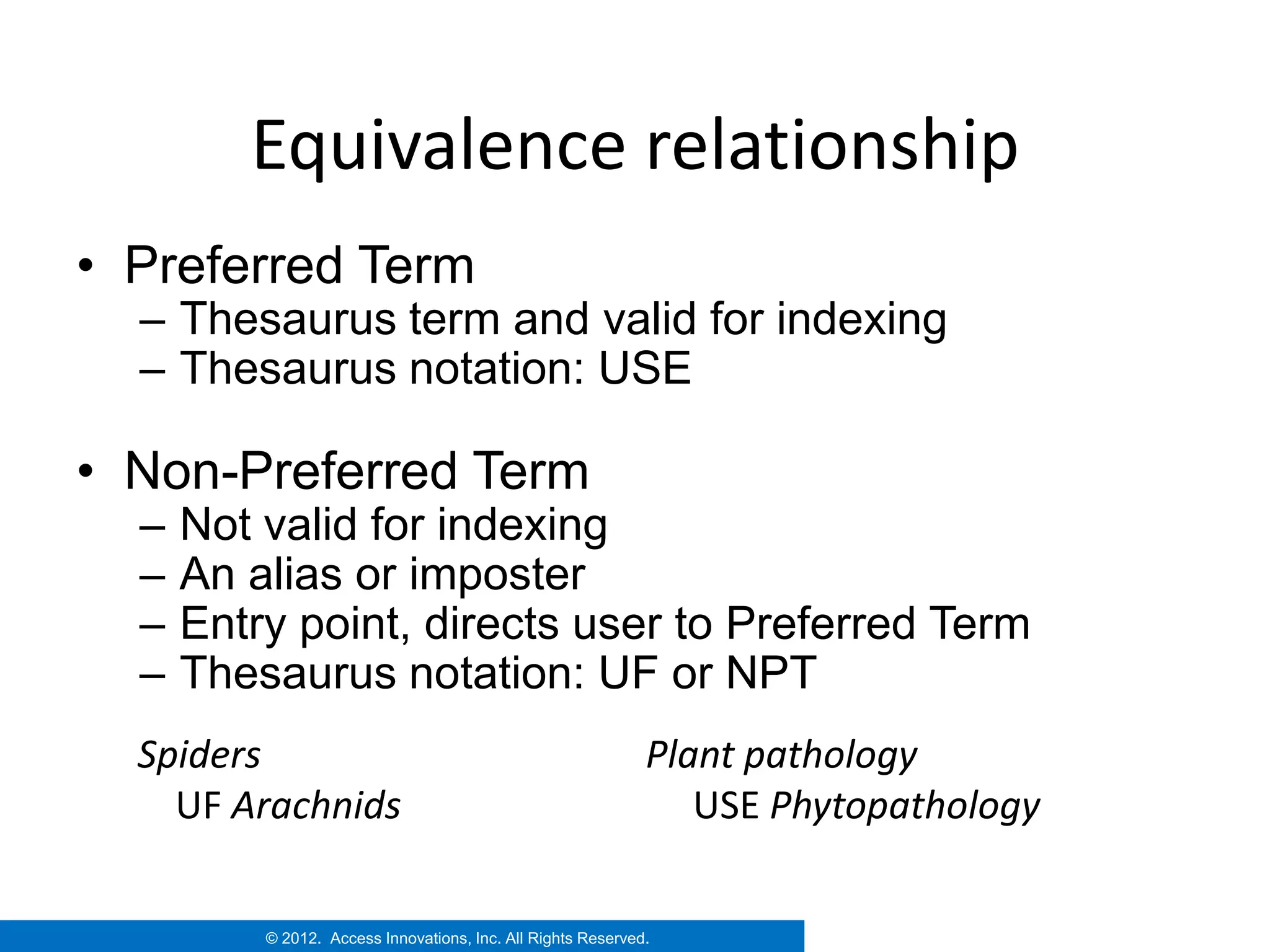 Equivalence relationship
• Preferred Term
  – Thesaurus term and valid for indexing
  – Thesaurus notation: USE

• Non-Preferred Term
  –   Not valid for indexing
  –   An alias or imposter
  –   Entry point, directs user to Preferred Term
  –   Thesaurus notation: UF or NPT
  Spiders                                                     Plant pathology
    UF Arachnids                                                 USE Phytopathology

          © 2012. Access Innovations, Inc. All Rights Reserved.
 
