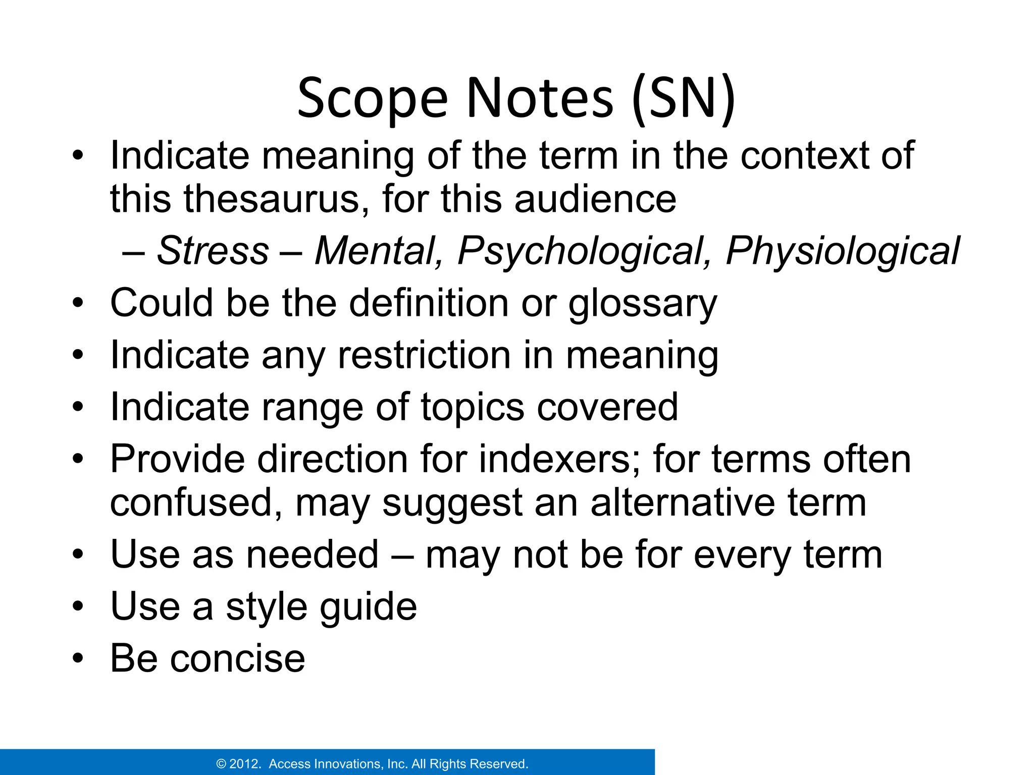 Scope Notes (SN)
• Indicate meaning of the term in the context of
  this thesaurus, for this audience
   – Stress – Mental, Psychological, Physiological
• Could be the definition or glossary
• Indicate any restriction in meaning
• Indicate range of topics covered
• Provide direction for indexers; for terms often
  confused, may suggest an alternative term
• Use as needed – may not be for every term
• Use a style guide
• Be concise

        © 2012. Access Innovations, Inc. All Rights Reserved.
 