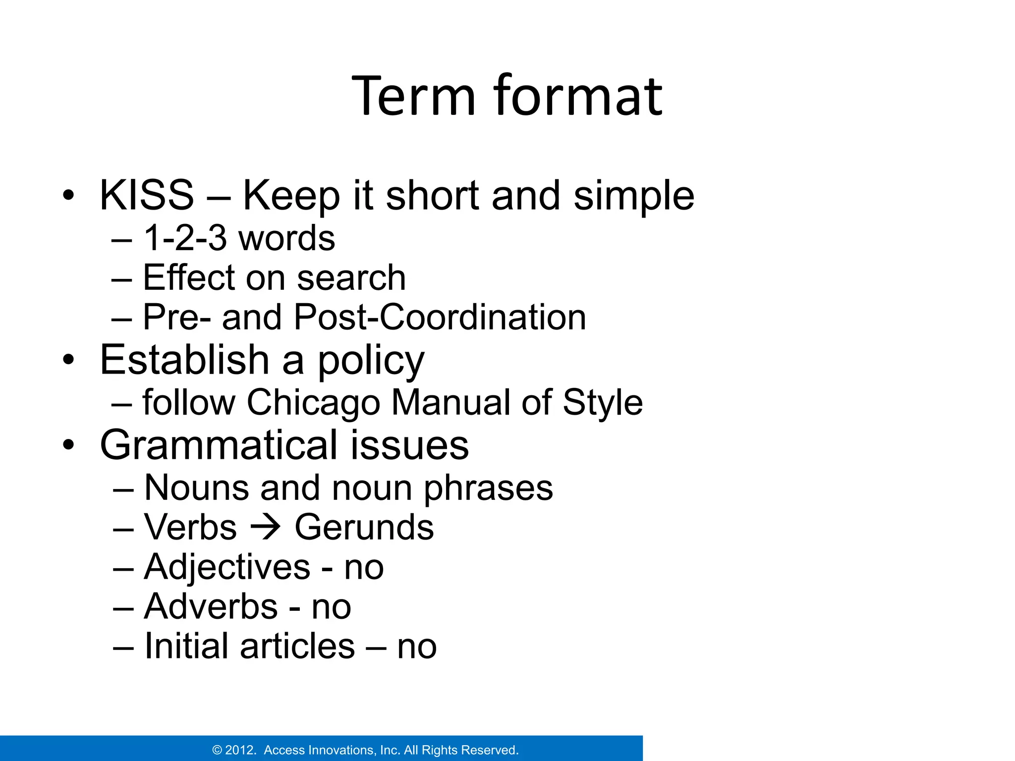 Term format
• KISS – Keep it short and simple
  – 1-2-3 words
  – Effect on search
  – Pre- and Post-Coordination
• Establish a policy
  – follow Chicago Manual of Style
• Grammatical issues
  – Nouns and noun phrases
  – Verbs  Gerunds
  – Adjectives - no
  – Adverbs - no
  – Initial articles – no

        © 2012. Access Innovations, Inc. All Rights Reserved.
 