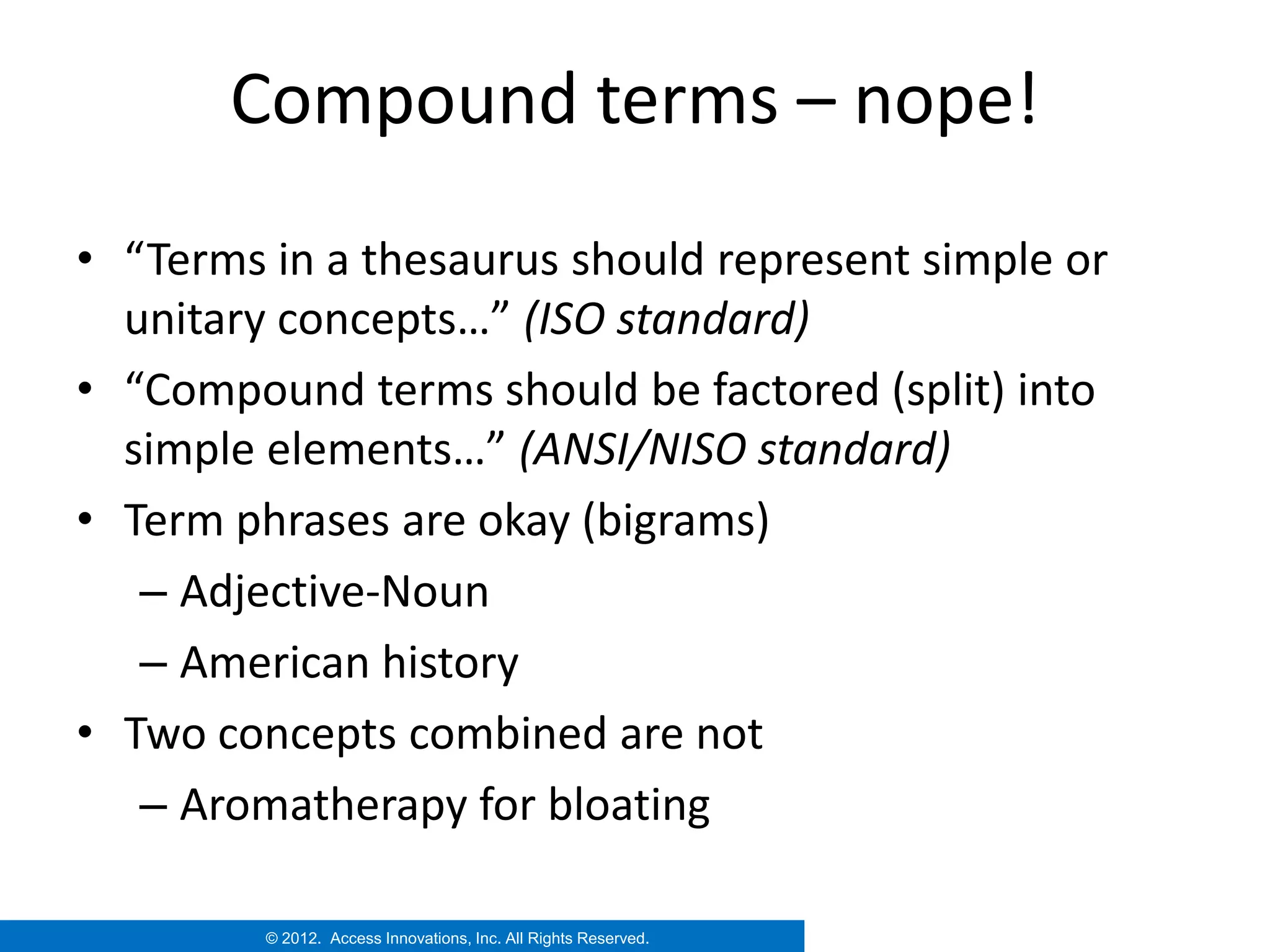 Compound terms – nope!
• “Terms in a thesaurus should represent simple or
  unitary concepts…” (ISO standard)
• “Compound terms should be factored (split) into
  simple elements…” (ANSI/NISO standard)
• Term phrases are okay (bigrams)
   – Adjective-Noun
   – American history
• Two concepts combined are not
   – Aromatherapy for bloating

         © 2012. Access Innovations, Inc. All Rights Reserved.
 