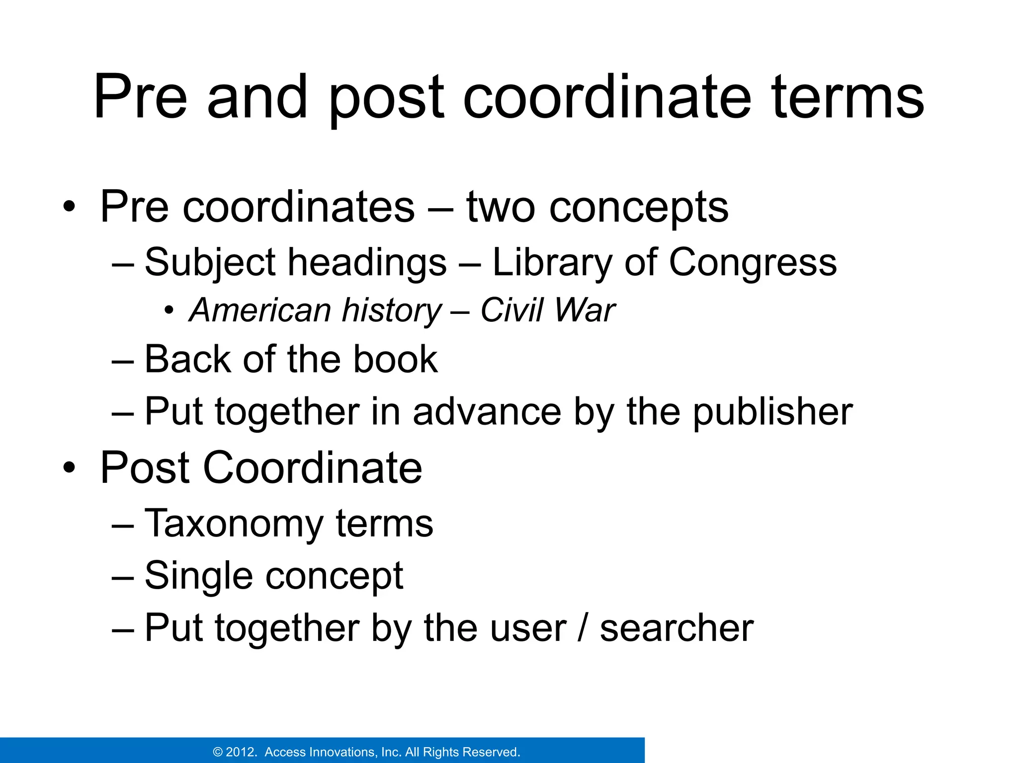 Pre and post coordinate terms
• Pre coordinates – two concepts
  – Subject headings – Library of Congress
    • American history – Civil War
  – Back of the book
  – Put together in advance by the publisher
• Post Coordinate
  – Taxonomy terms
  – Single concept
  – Put together by the user / searcher

       © 2012. Access Innovations, Inc. All Rights Reserved.
 