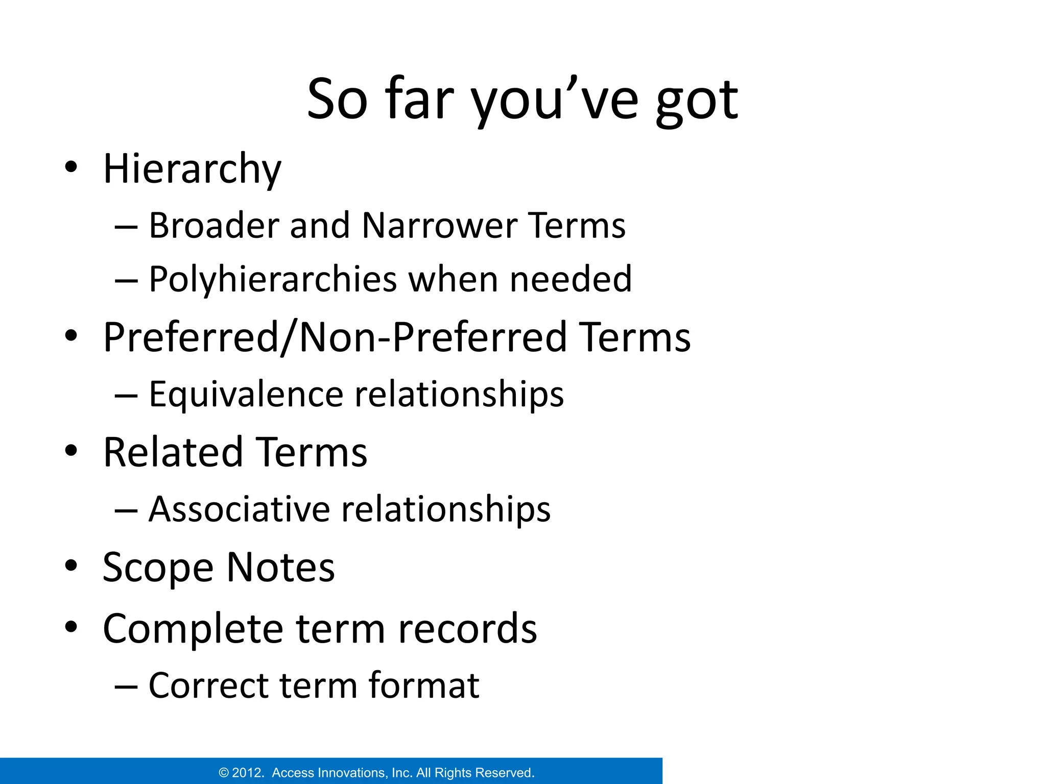 So far you’ve got
• Hierarchy
  – Broader and Narrower Terms
  – Polyhierarchies when needed
• Preferred/Non-Preferred Terms
  – Equivalence relationships
• Related Terms
  – Associative relationships
• Scope Notes
• Complete term records
  – Correct term format
        © 2012. Access Innovations, Inc. All Rights Reserved.
 