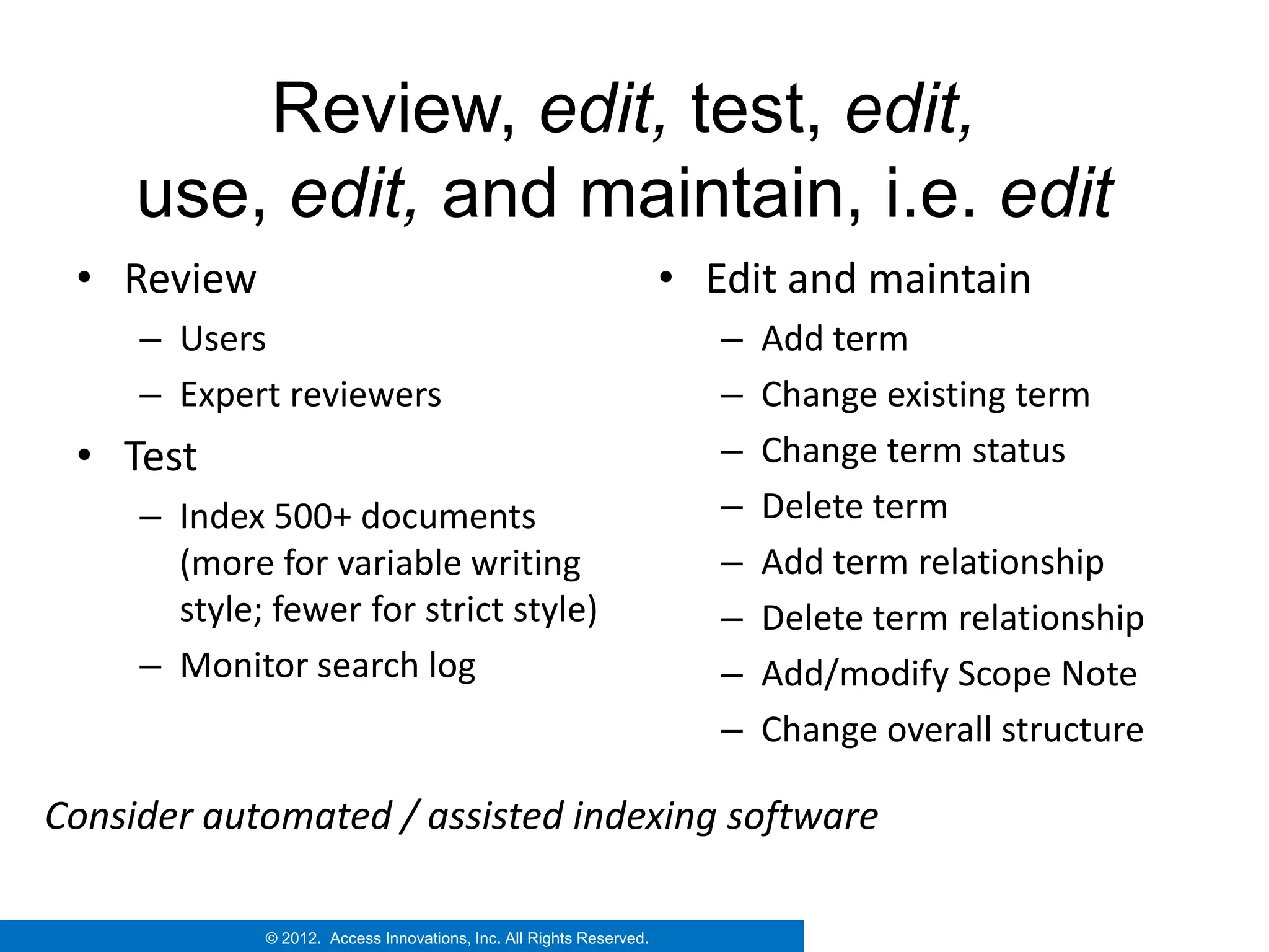 Review, edit, test, edit,
     use, edit, and maintain, i.e. edit
 • Review                                                            • Edit and maintain
     – Users                                                            –   Add term
     – Expert reviewers                                                 –   Change existing term
 • Test                                                                 –   Change term status
     – Index 500+ documents                                             –   Delete term
       (more for variable writing                                       –   Add term relationship
       style; fewer for strict style)                                   –   Delete term relationship
     – Monitor search log                                               –   Add/modify Scope Note
                                                                        –   Change overall structure

Consider automated / assisted indexing software

             © 2012. Access Innovations, Inc. All Rights Reserved.
 