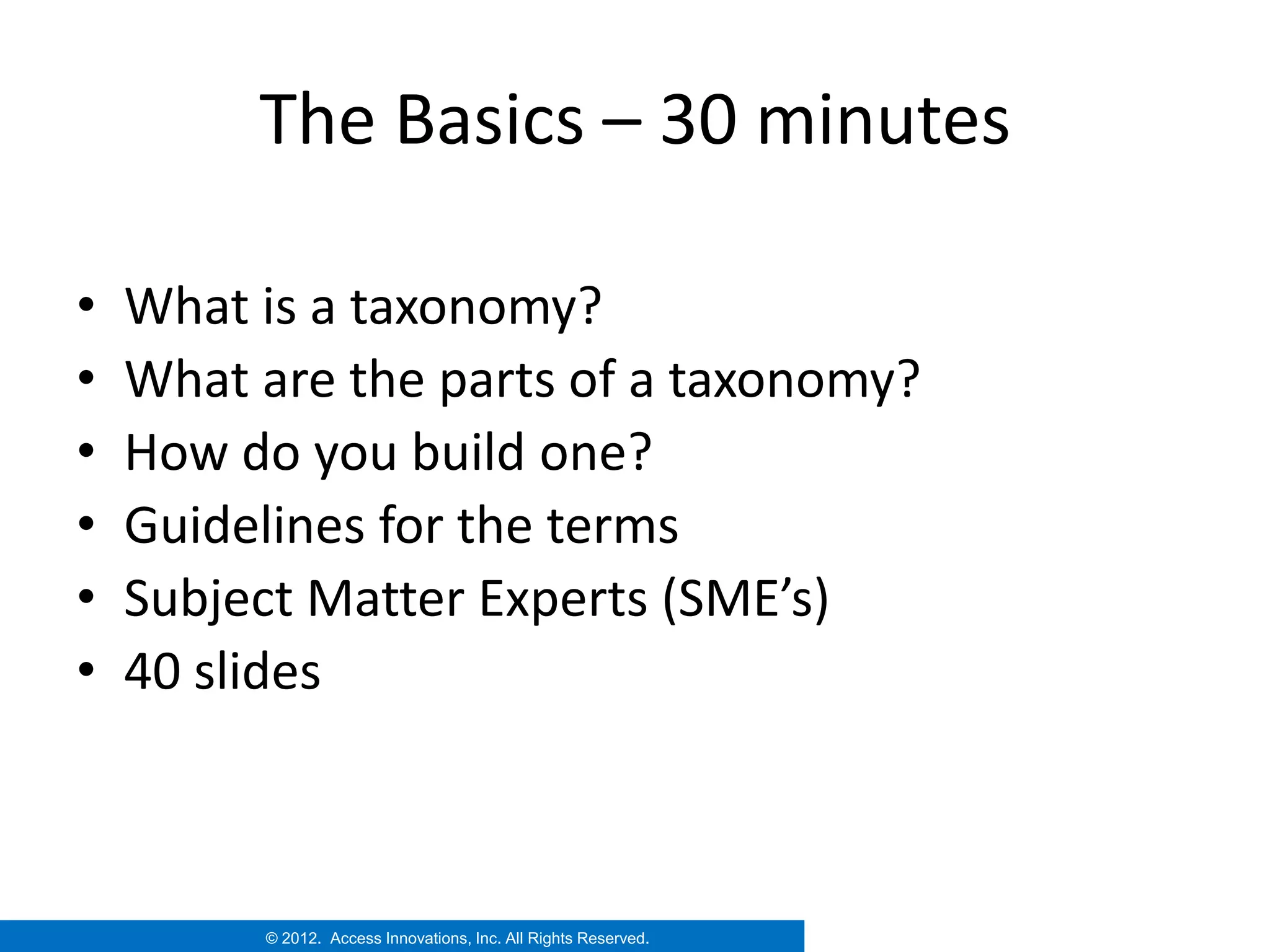 The Basics – 30 minutes

•   What is a taxonomy?
•   What are the parts of a taxonomy?
•   How do you build one?
•   Guidelines for the terms
•   Subject Matter Experts (SME’s)
•   40 slides



         © 2012. Access Innovations, Inc. All Rights Reserved.
 