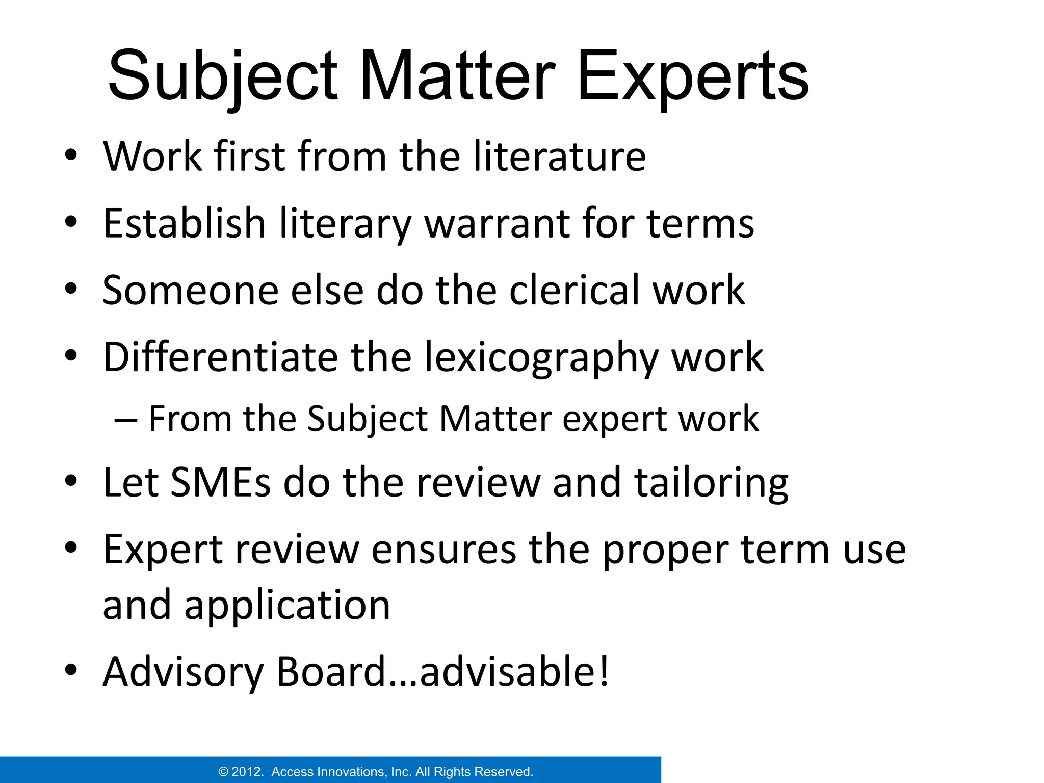 Subject Matter Experts
•   Work first from the literature
•   Establish literary warrant for terms
•   Someone else do the clerical work
•   Differentiate the lexicography work
    – From the Subject Matter expert work
• Let SMEs do the review and tailoring
• Expert review ensures the proper term use
  and application
• Advisory Board…advisable!
          © 2012. Access Innovations, Inc. All Rights Reserved.
 