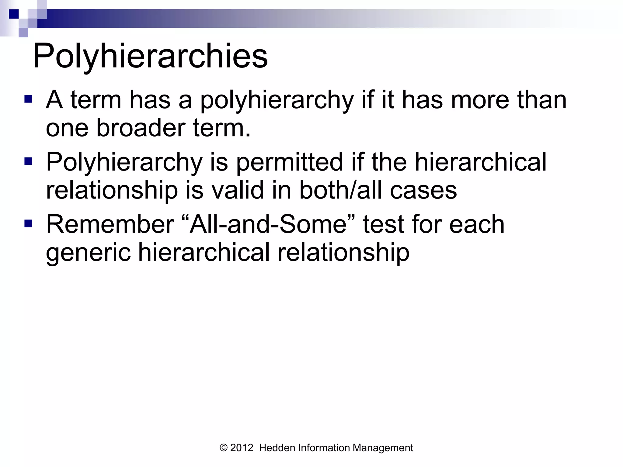 Polyhierarchies
 A term has a polyhierarchy if it has more than
  one broader term.
 Polyhierarchy is permitted if the hierarchical
  relationship is valid in both/all cases
 Remember “All-and-Some” test for each
  generic hierarchical relationship




                 © 2012 Hedden Information Management
 