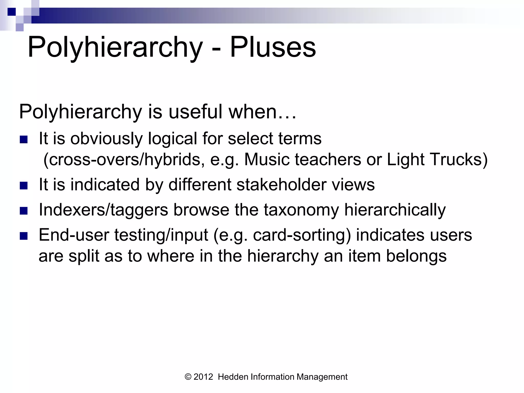 Polyhierarchy - Pluses

Polyhierarchy is useful when…
   It is obviously logical for select terms
     (cross-overs/hybrids, e.g. Music teachers or Light Trucks)
   It is indicated by different stakeholder views
   Indexers/taggers browse the taxonomy hierarchically
   End-user testing/input (e.g. card-sorting) indicates users
    are split as to where in the hierarchy an item belongs




                       © 2012 Hedden Information Management
 