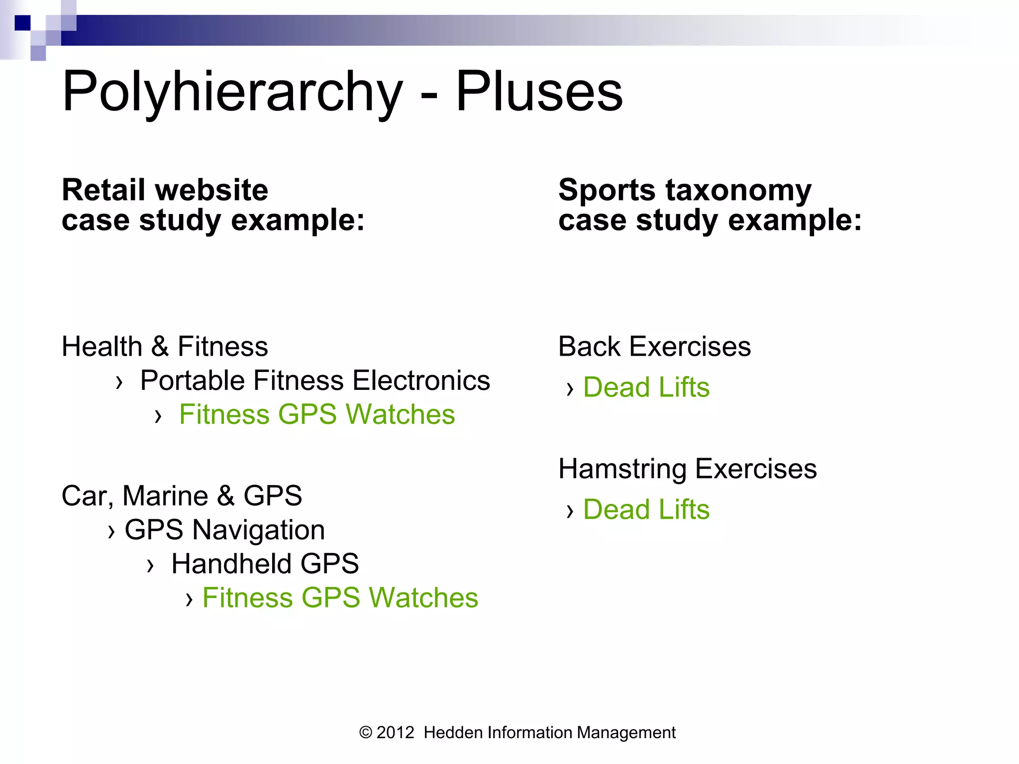 Polyhierarchy - Pluses
Retail website                              Sports taxonomy
case study example:                         case study example:



Health & Fitness                            Back Exercises
   › Portable Fitness Electronics           › Dead Lifts
       › Fitness GPS Watches
                                            Hamstring Exercises
Car, Marine & GPS                           › Dead Lifts
   › GPS Navigation
      › Handheld GPS
         › Fitness GPS Watches



                      © 2012 Hedden Information Management
 
