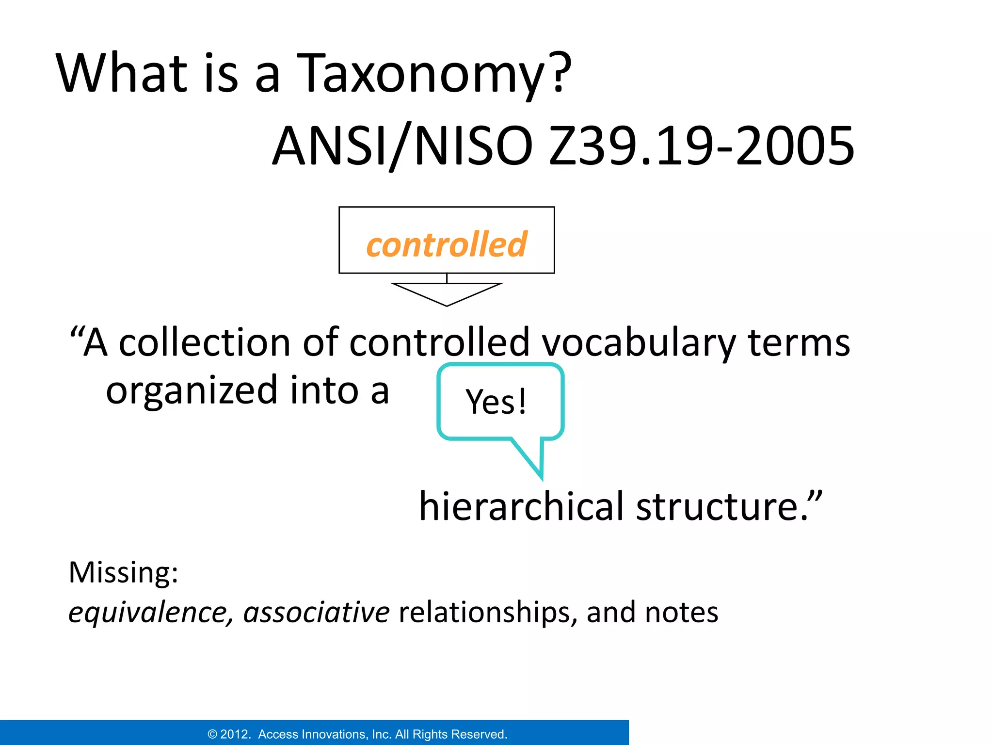 What is a Taxonomy?
         ANSI/NISO Z39.19-2005
                                     controlled

“A collection of controlled vocabulary terms
  organized into a     Yes!

                                               hierarchical structure.”
Missing:
equivalence, associative relationships, and notes


          © 2012. Access Innovations, Inc. All Rights Reserved.
 