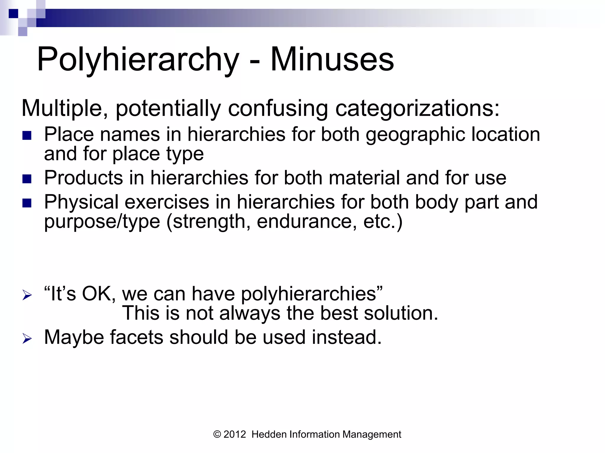 Polyhierarchy - Minuses
Multiple, potentially confusing categorizations:
   Place names in hierarchies for both geographic location
    and for place type
   Products in hierarchies for both material and for use
   Physical exercises in hierarchies for both body part and
    purpose/type (strength, endurance, etc.)


   “It’s OK, we can have polyhierarchies”
              This is not always the best solution.
   Maybe facets should be used instead.



                        © 2012 Hedden Information Management
 