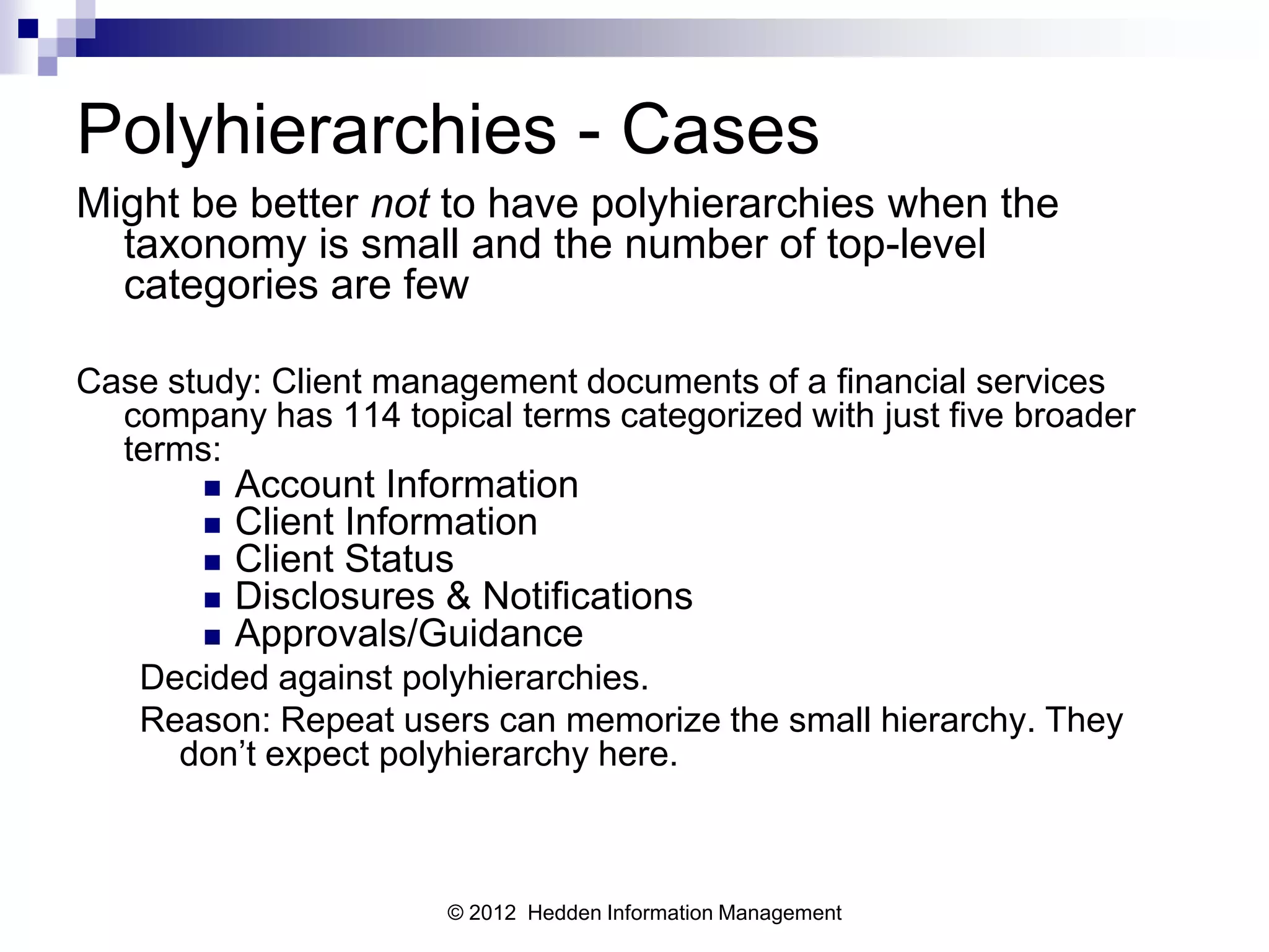 Polyhierarchies - Cases
Might be better not to have polyhierarchies when the
  taxonomy is small and the number of top-level
  categories are few

Case study: Client management documents of a financial services
  company has 114 topical terms categorized with just five broader
  terms:
          Account Information
          Client Information
          Client Status
          Disclosures & Notifications
          Approvals/Guidance
   Decided against polyhierarchies.
   Reason: Repeat users can memorize the small hierarchy. They
     don’t expect polyhierarchy here.



                       © 2012 Hedden Information Management
 