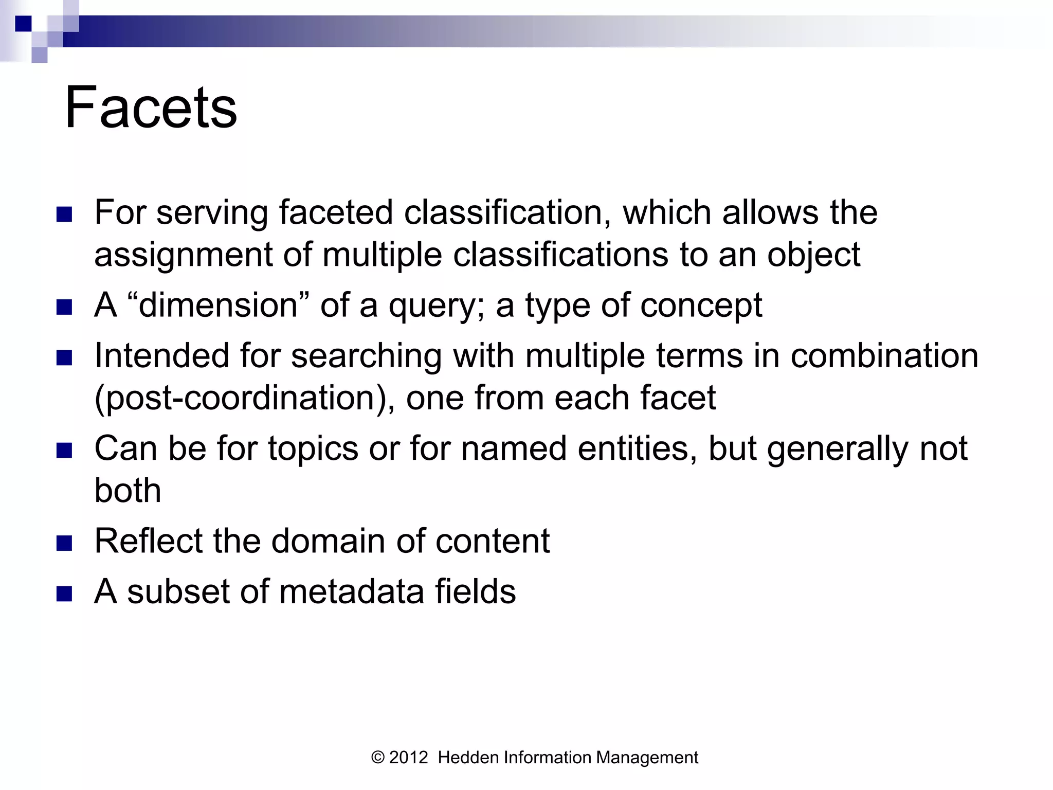 Facets
   For serving faceted classification, which allows the
    assignment of multiple classifications to an object
   A “dimension” of a query; a type of concept
   Intended for searching with multiple terms in combination
    (post-coordination), one from each facet
   Can be for topics or for named entities, but generally not
    both
   Reflect the domain of content
   A subset of metadata fields



                      © 2012 Hedden Information Management
 