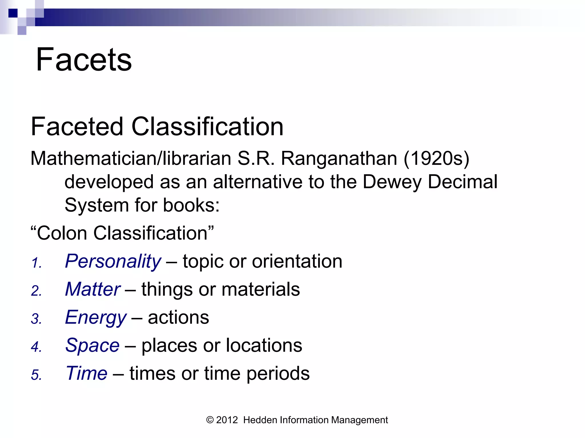 Facets
Faceted Classification
Mathematician/librarian S.R. Ranganathan (1920s)
    developed as an alternative to the Dewey Decimal
    System for books:
“Colon Classification”
1.  Personality – topic or orientation
2.  Matter – things or materials
3.  Energy – actions
4.  Space – places or locations
5.  Time – times or time periods

                   © 2012 Hedden Information Management
 