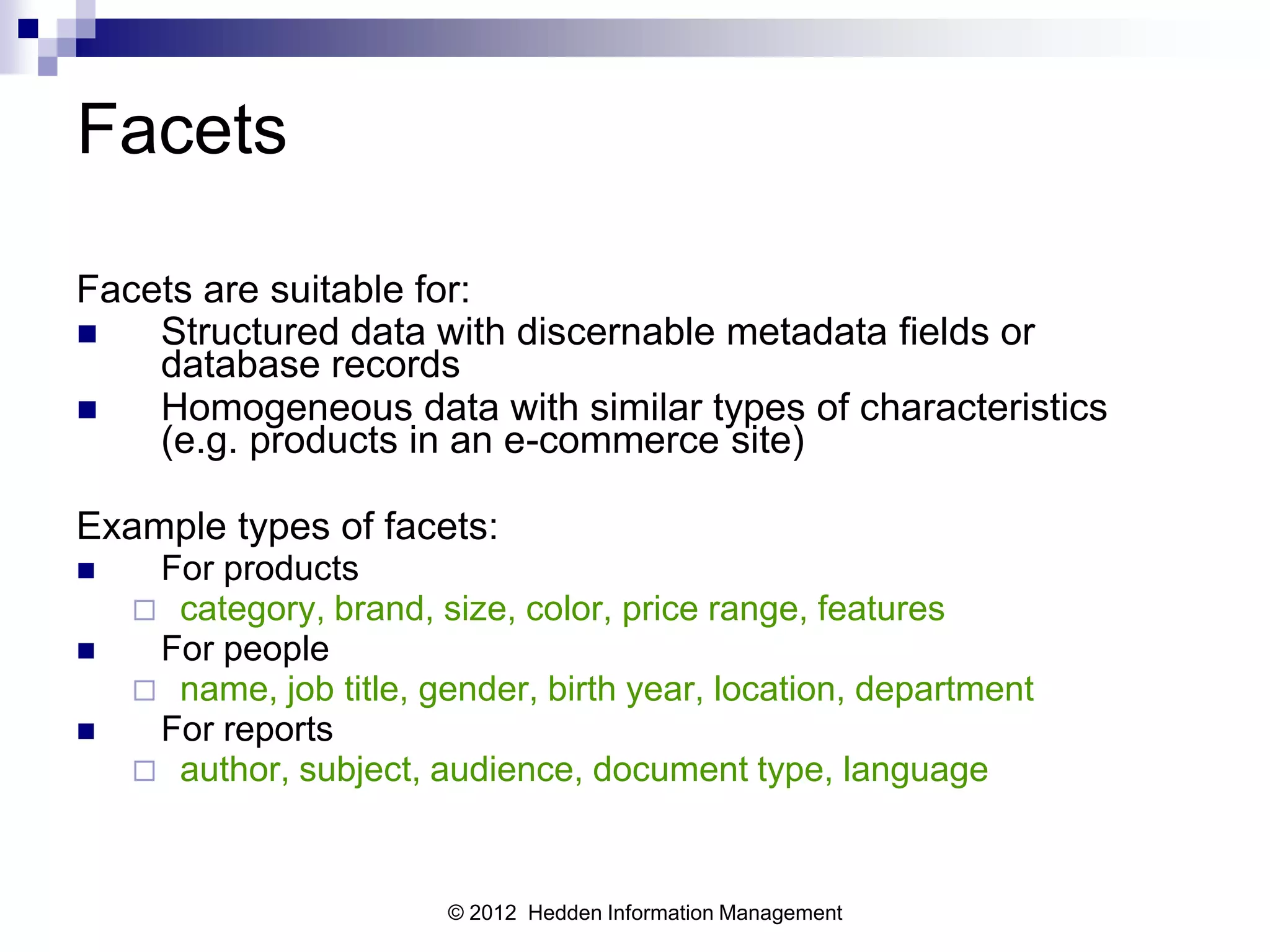 Facets

Facets are suitable for:
   Structured data with discernable metadata fields or
    database records
   Homogeneous data with similar types of characteristics
    (e.g. products in an e-commerce site)

Example types of facets:
    For products
     category, brand, size, color, price range, features
    For people
     name, job title, gender, birth year, location, department
    For reports
     author, subject, audience, document type, language



                        © 2012 Hedden Information Management
 