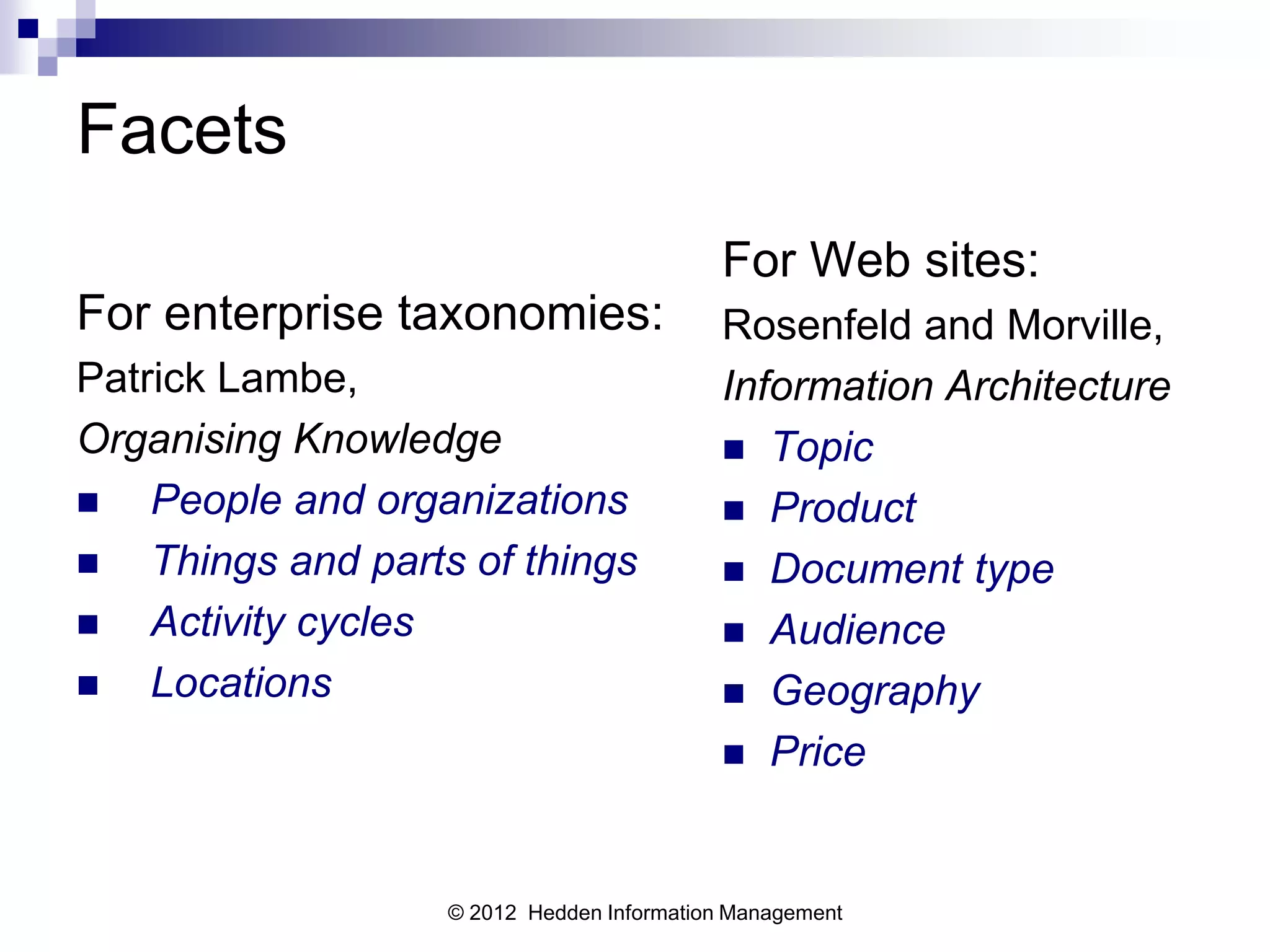 Facets
                                           For Web sites:
For enterprise taxonomies:                 Rosenfeld and Morville,
Patrick Lambe,                             Information Architecture
Organising Knowledge                        Topic
   People and organizations                Product
   Things and parts of things              Document type
   Activity cycles                         Audience
   Locations                               Geography
                                            Price



                   © 2012 Hedden Information Management
 