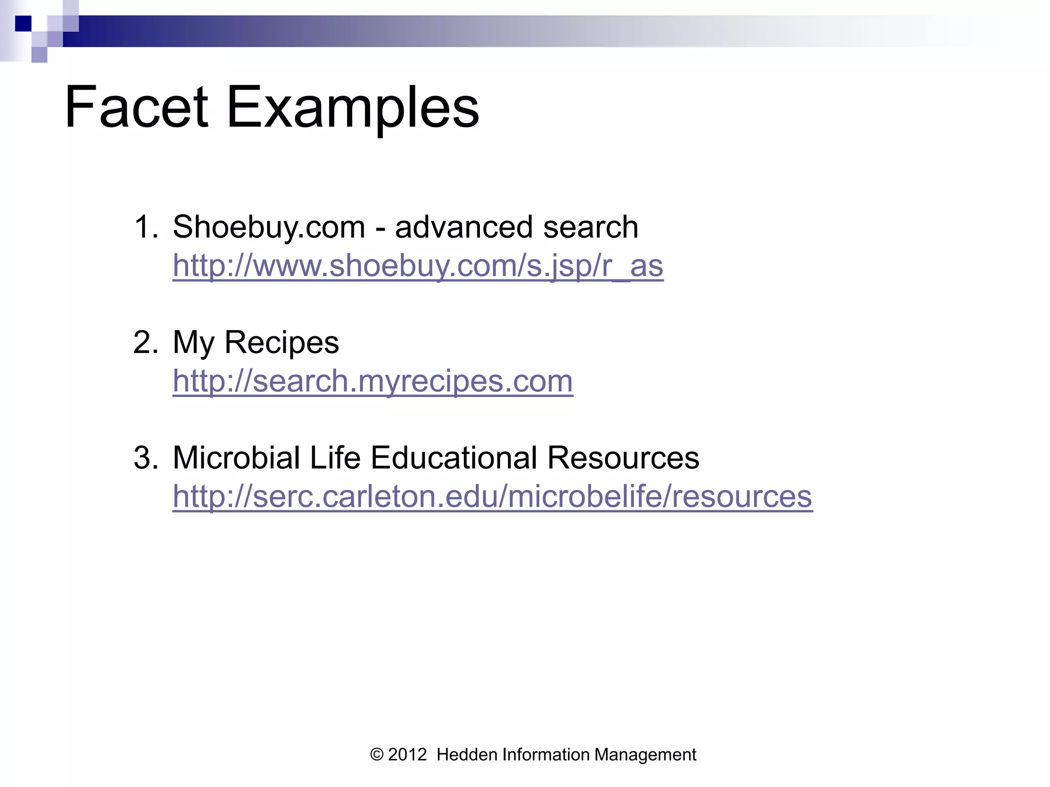 Facet Examples
  1. Shoebuy.com - advanced search
     http://www.shoebuy.com/s.jsp/r_as

  2. My Recipes
     http://search.myrecipes.com

  3. Microbial Life Educational Resources
     http://serc.carleton.edu/microbelife/resources




                   © 2012 Hedden Information Management
 