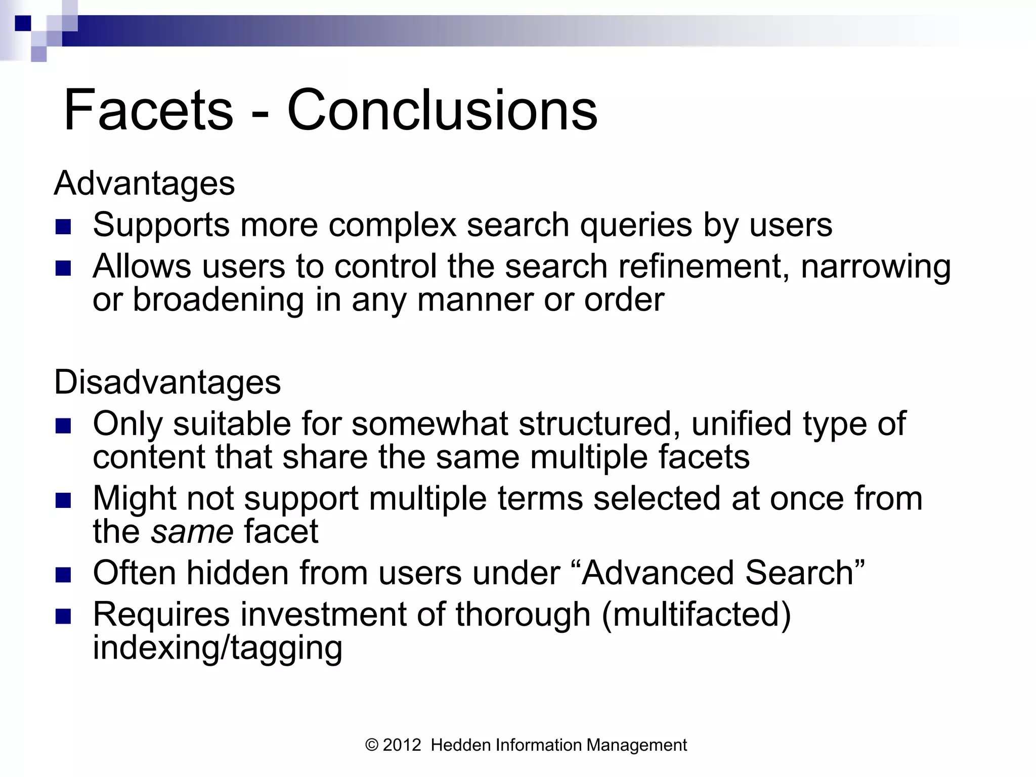 Facets - Conclusions
Advantages
 Supports more complex search queries by users
 Allows users to control the search refinement, narrowing
  or broadening in any manner or order

Disadvantages
 Only suitable for somewhat structured, unified type of
  content that share the same multiple facets
 Might not support multiple terms selected at once from
  the same facet
 Often hidden from users under “Advanced Search”
 Requires investment of thorough (multifacted)
  indexing/tagging

                    © 2012 Hedden Information Management
 