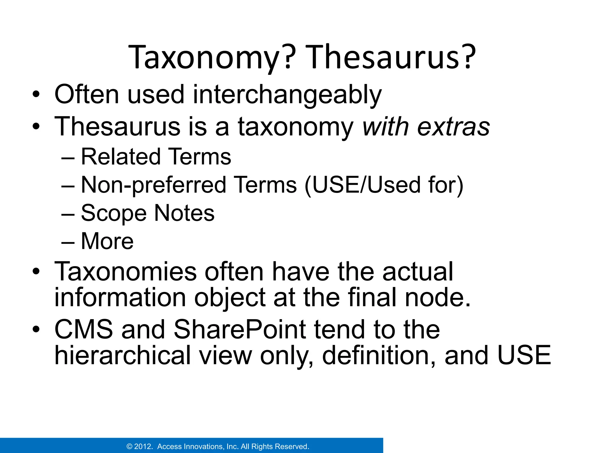 Taxonomy? Thesaurus?
• Often used interchangeably
• Thesaurus is a taxonomy with extras
  – Related Terms
  – Non-preferred Terms (USE/Used for)
  – Scope Notes
  – More
• Taxonomies often have the actual
  information object at the final node.
• CMS and SharePoint tend to the
  hierarchical view only, definition, and USE


        © 2012. Access Innovations, Inc. All Rights Reserved.
 