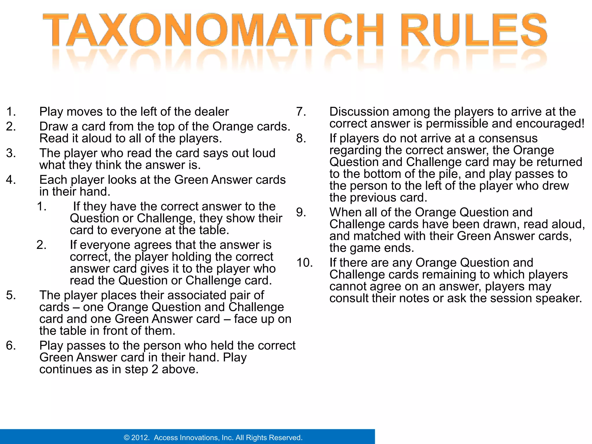1.   Play moves to the left of the dealer           7.                      Discussion among the players to arrive at the
2.   Draw a card from the top of the Orange cards.                          correct answer is permissible and encouraged!
     Read it aloud to all of the players.           8.                      If players do not arrive at a consensus
3.   The player who read the card says out loud                             regarding the correct answer, the Orange
     what they think the answer is.                                         Question and Challenge card may be returned
4.   Each player looks at the Green Answer cards                            to the bottom of the pile, and play passes to
     in their hand.                                                         the person to the left of the player who drew
                                                                            the previous card.
     1.     If they have the correct answer to the
           Question or Challenge, they show their 9.                        When all of the Orange Question and
                                                                            Challenge cards have been drawn, read aloud,
           card to everyone at the table.                                   and matched with their Green Answer cards,
     2.    If everyone agrees that the answer is                            the game ends.
           correct, the player holding the correct  10.                     If there are any Orange Question and
           answer card gives it to the player who                           Challenge cards remaining to which players
           read the Question or Challenge card.                             cannot agree on an answer, players may
5.   The player places their associated pair of                             consult their notes or ask the session speaker.
     cards – one Orange Question and Challenge
     card and one Green Answer card – face up on
     the table in front of them.
6.   Play passes to the person who held the correct
     Green Answer card in their hand. Play
     continues as in step 2 above.




                    © 2012. Access Innovations, Inc. All Rights Reserved.
 