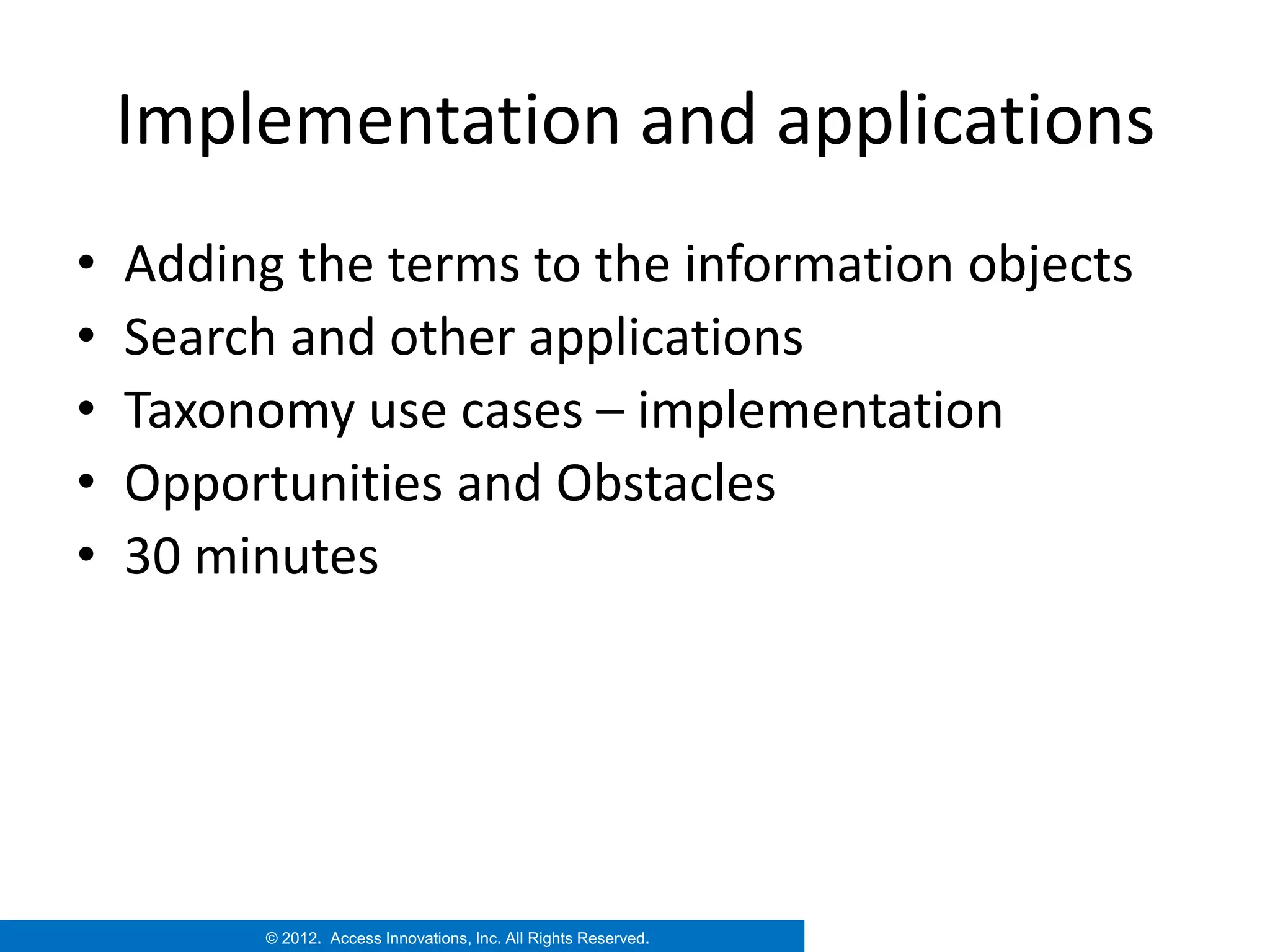 Implementation and applications
•   Adding the terms to the information objects
•   Search and other applications
•   Taxonomy use cases – implementation
•   Opportunities and Obstacles
•   30 minutes




          © 2012. Access Innovations, Inc. All Rights Reserved.
 