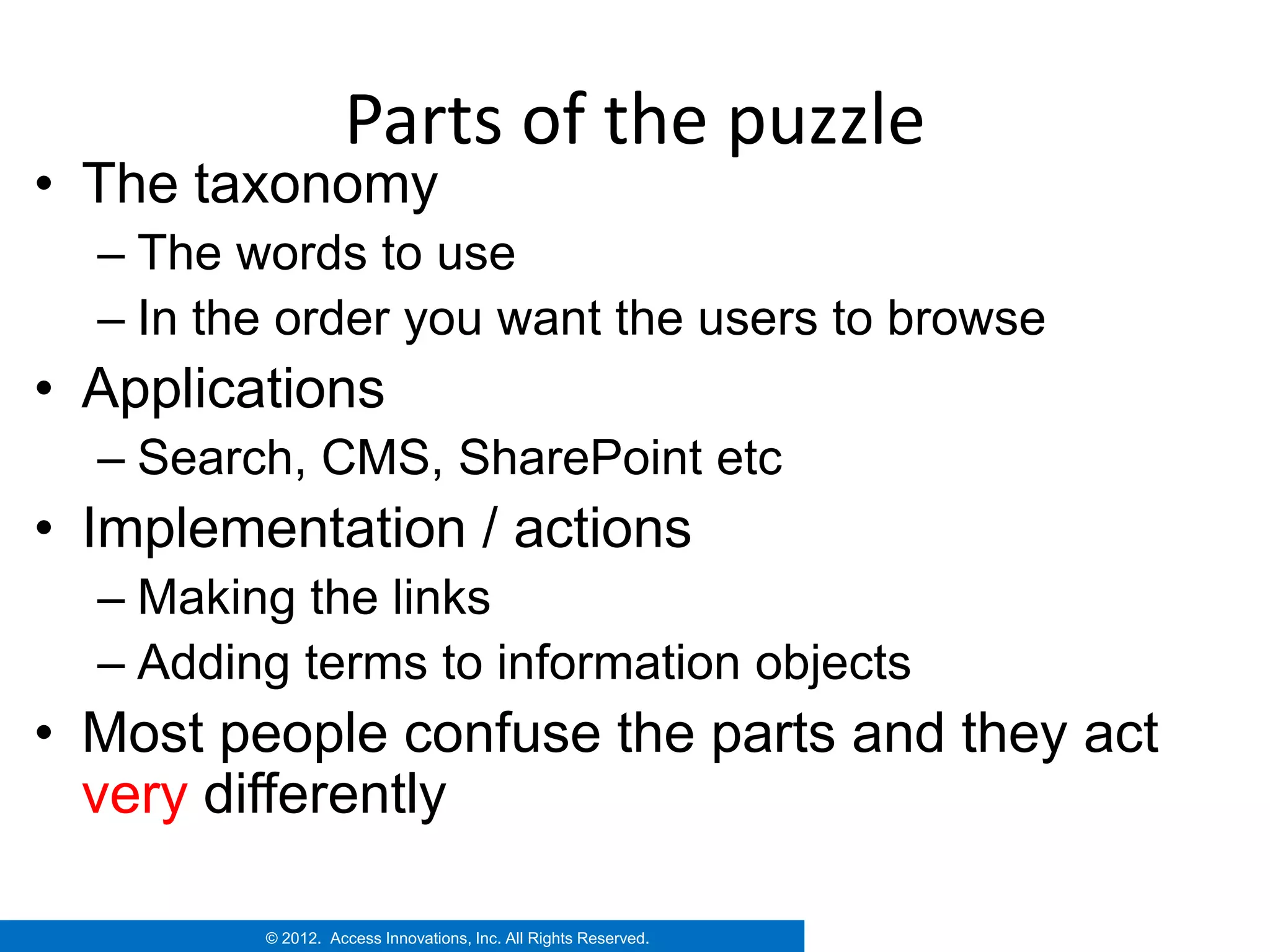 Parts of the puzzle
• The taxonomy
  – The words to use
  – In the order you want the users to browse
• Applications
  – Search, CMS, SharePoint etc
• Implementation / actions
  – Making the links
  – Adding terms to information objects
• Most people confuse the parts and they act
  very differently

         © 2012. Access Innovations, Inc. All Rights Reserved.
 
