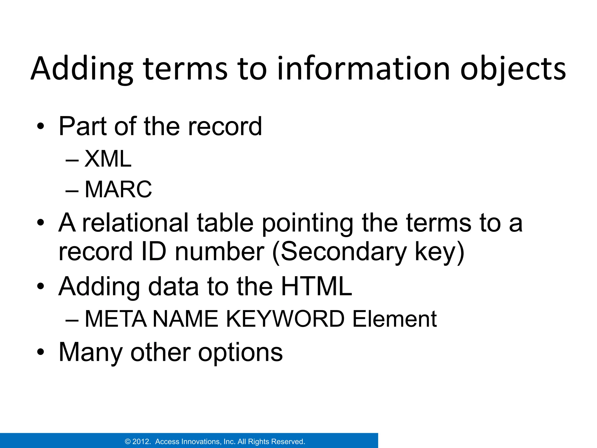 Adding terms to information objects
• Part of the record
  – XML
  – MARC
• A relational table pointing the terms to a
  record ID number (Secondary key)
• Adding data to the HTML
  – META NAME KEYWORD Element
• Many other options


        © 2012. Access Innovations, Inc. All Rights Reserved.
 