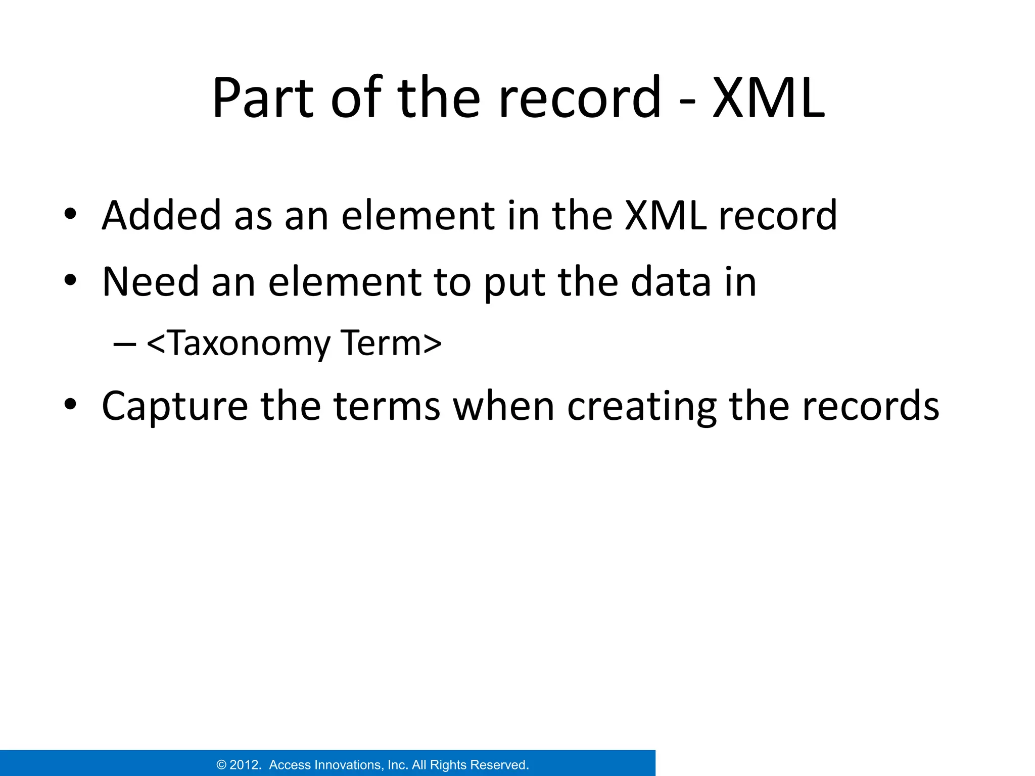Part of the record - XML
• Added as an element in the XML record
• Need an element to put the data in
  – <Taxonomy Term>
• Capture the terms when creating the records




       © 2012. Access Innovations, Inc. All Rights Reserved.
 