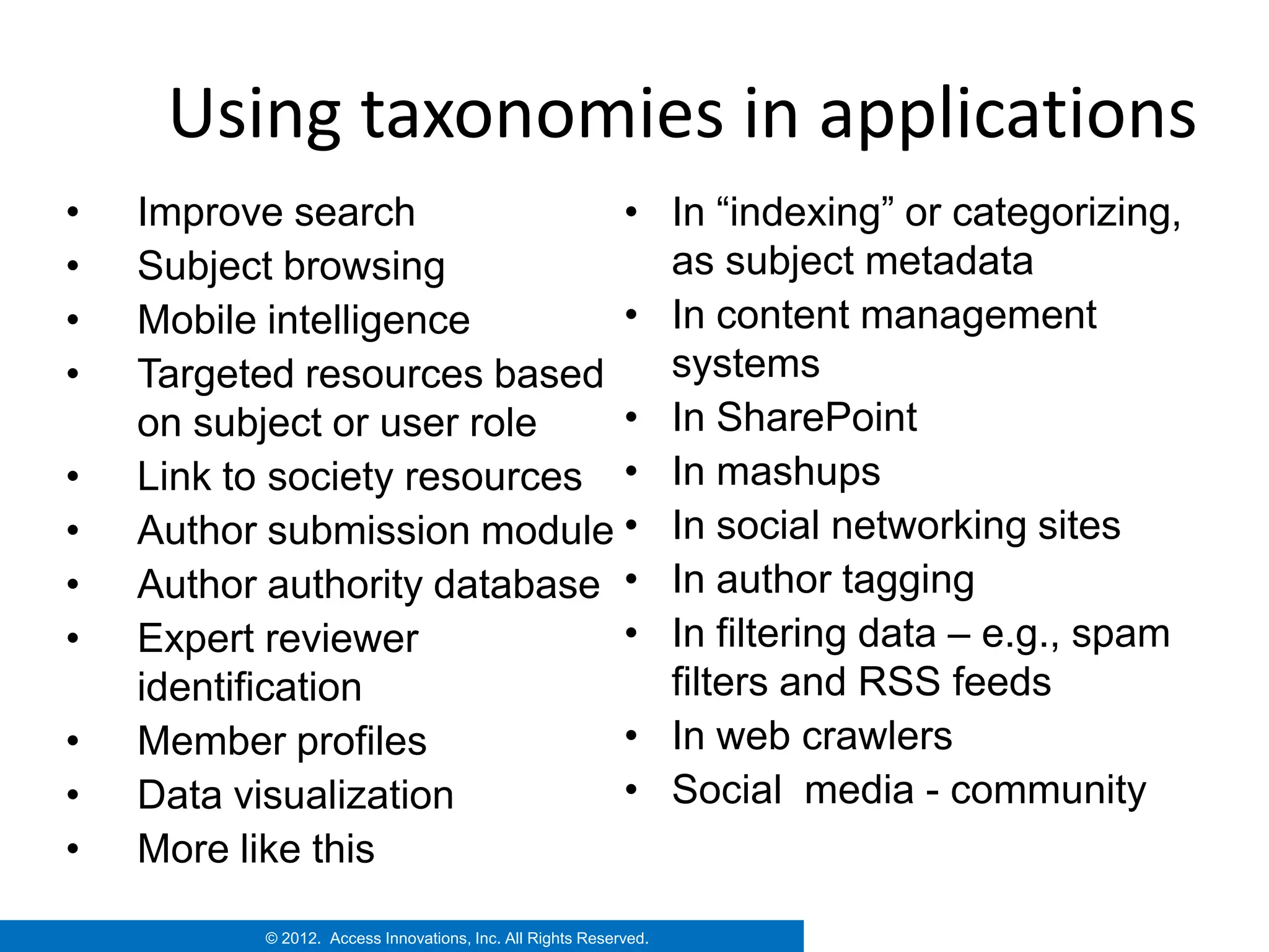 Using taxonomies in applications
•   Improve search            •                                   In “indexing” or categorizing,
•   Subject browsing                                              as subject metadata
•   Mobile intelligence       •                                   In content management
•   Targeted resources based                                      systems
    on subject or user role   •                                   In SharePoint
•   Link to society resources •                                   In mashups
•   Author submission module •                                    In social networking sites
•   Author authority database •                                   In author tagging
•   Expert reviewer           •                                   In filtering data – e.g., spam
    identification                                                filters and RSS feeds
•   Member profiles           •                                   In web crawlers
•   Data visualization        •                                   Social media - community
•   More like this
          © 2012. Access Innovations, Inc. All Rights Reserved.
 