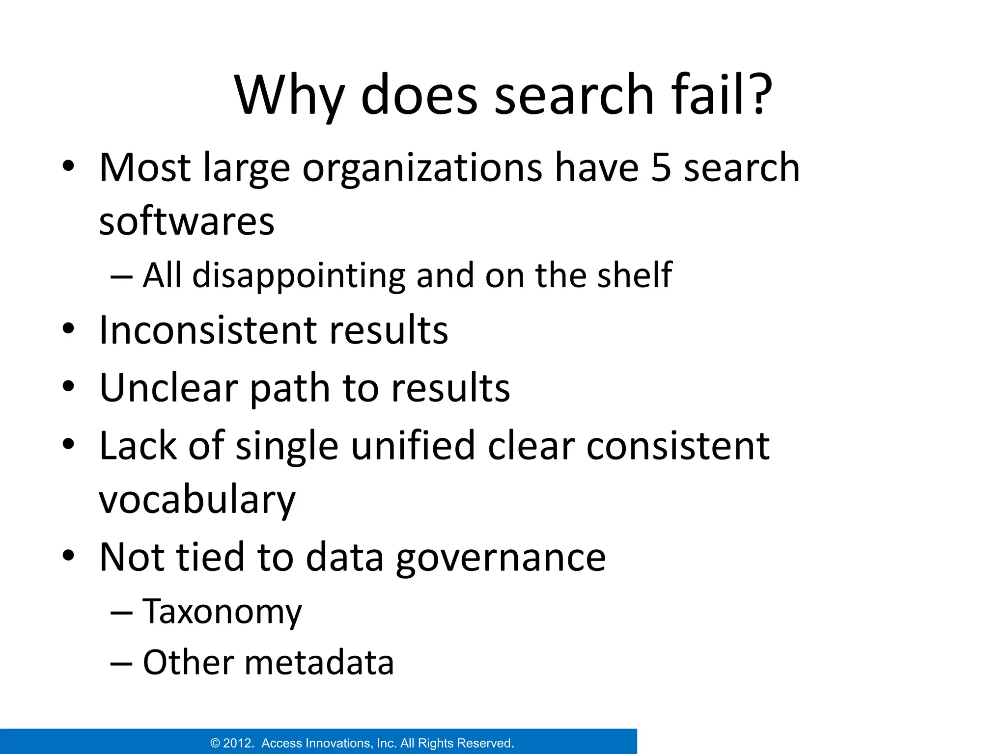 Why does search fail?
• Most large organizations have 5 search
  softwares
  – All disappointing and on the shelf
• Inconsistent results
• Unclear path to results
• Lack of single unified clear consistent
  vocabulary
• Not tied to data governance
  – Taxonomy
  – Other metadata
        © 2012. Access Innovations, Inc. All Rights Reserved.
 