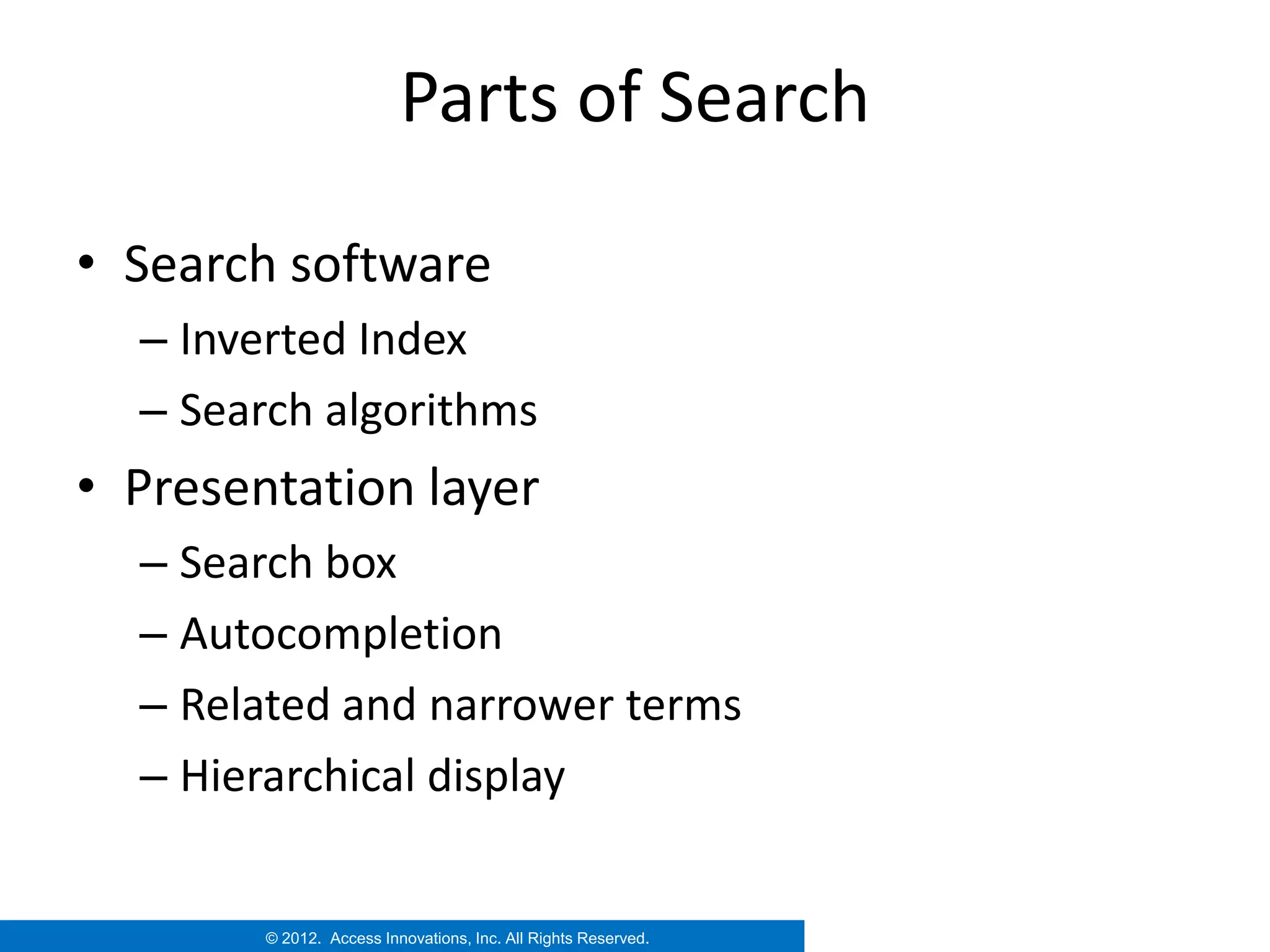 Parts of Search

• Search software
  – Inverted Index
  – Search algorithms
• Presentation layer
  – Search box
  – Autocompletion
  – Related and narrower terms
  – Hierarchical display


        © 2012. Access Innovations, Inc. All Rights Reserved.
 