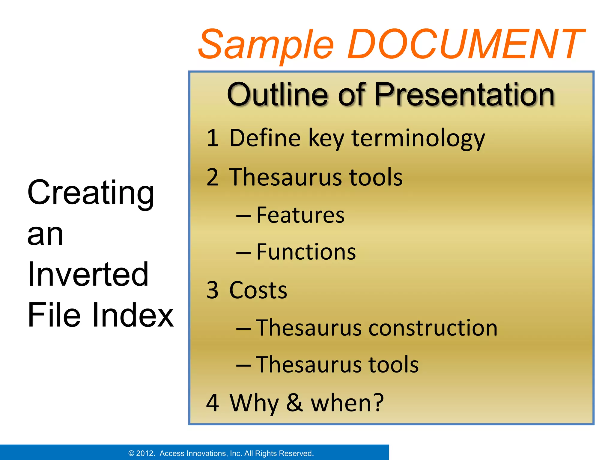 Sample DOCUMENT
                                   Outline of Presentation
                              1 Define key terminology
                              2 Thesaurus tools
Creating
              – Features
an            – Functions
Inverted   3 Costs
File Index    – Thesaurus construction
                                      – Thesaurus tools
                              4 Why & when?
        © 2012. Access Innovations, Inc. All Rights Reserved.
 