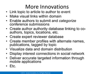 More Innovations
• Link topic to article to author to event
• Make visual links within domain
• Enable authors to submit and categorize
  conference submissions
• Create author authority database linking to co-
  authors, topics, locations, etc.
• Create expert reviewer database
• Create member profiles with alternate names,
  publications, tagged by topic
• Visualize data and domain distribution
• Display interest connections in social network
• Deliver accurate targeted information through
  mobile applications
• Etc.
         © 2012. Access Innovations, Inc. All Rights Reserved.
 