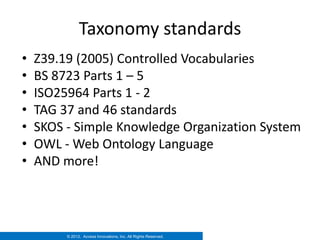 Taxonomy standards
•   Z39.19 (2005) Controlled Vocabularies
•   BS 8723 Parts 1 – 5
•   ISO25964 Parts 1 - 2
•   TAG 37 and 46 standards
•   SKOS - Simple Knowledge Organization System
•   OWL - Web Ontology Language
•   AND more!




         © 2012. Access Innovations, Inc. All Rights Reserved.
 