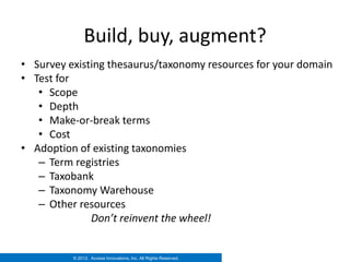 Build, buy, augment?
• Survey existing thesaurus/taxonomy resources for your domain
• Test for
   • Scope
   • Depth
   • Make-or-break terms
   • Cost
• Adoption of existing taxonomies
   – Term registries
   – Taxobank
   – Taxonomy Warehouse
   – Other resources
              Don’t reinvent the wheel!


          © 2012. Access Innovations, Inc. All Rights Reserved.
 