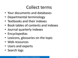 Collect terms
•   Your documents and databases
•   Departmental terminology
•   Textbooks and their indexes
•   Book tables of contents and indexes
•   Journal quarterly indexes
•   Encyclopedias
•   Lexicons, glossaries on the topic
•   Web resources
•   Users and experts
•   Search logs
          © 2012. Access Innovations, Inc. All Rights Reserved.
 