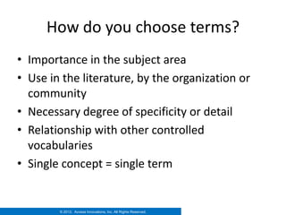 How do you choose terms?
• Importance in the subject area
• Use in the literature, by the organization or
  community
• Necessary degree of specificity or detail
• Relationship with other controlled
  vocabularies
• Single concept = single term


        © 2012. Access Innovations, Inc. All Rights Reserved.
 