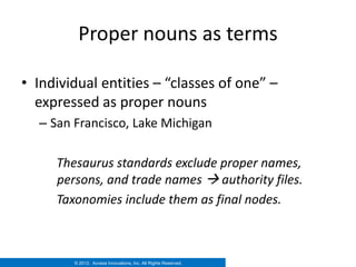 Proper nouns as terms

• Individual entities – “classes of one” –
  expressed as proper nouns
  – San Francisco, Lake Michigan

     Thesaurus standards exclude proper names,
     persons, and trade names  authority files.
     Taxonomies include them as final nodes.



        © 2012. Access Innovations, Inc. All Rights Reserved.
 