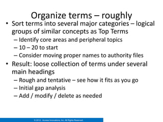 Organize terms – roughly
• Sort terms into several major categories – logical
  groups of similar concepts as Top Terms
  – Identify core areas and peripheral topics
  – 10 – 20 to start
  – Consider moving proper names to authority files
• Result: loose collection of terms under several
  main headings
  – Rough and tentative – see how it fits as you go
  – Initial gap analysis
  – Add / modify / delete as needed


         © 2012. Access Innovations, Inc. All Rights Reserved.
 