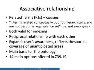 Associative relationship
• Related Terms (RTs) – cousins
• “…terms related conceptually but not hierarchically, and
  are not part of an equivalence set” (i.e. not synonyms)
• Both valid for indexing
• Reciprocal relationship with each other
• Expands user’s awareness, reflects thesaurus
  coverage of unanticipated areas
• Main basis for the ontology
• 14 main options offered in Z39.19

         © 2012. Access Innovations, Inc. All Rights Reserved.
 