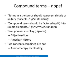 Compound terms – nope!
• “Terms in a thesaurus should represent simple or
  unitary concepts…” (ISO standard)
• “Compound terms should be factored (split) into
  simple elements…” (ANSI/NISO standard)
• Term phrases are okay (bigrams)
   – Adjective-Noun
   – American history
• Two concepts combined are not
   – Aromatherapy for bloating

         © 2012. Access Innovations, Inc. All Rights Reserved.
 