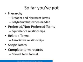 So far you’ve got
• Hierarchy
  – Broader and Narrower Terms
  – Polyhierarchies when needed
• Preferred/Non-Preferred Terms
  – Equivalence relationships
• Related Terms
  – Associative relationships
• Scope Notes
• Complete term records
  – Correct term format
        © 2012. Access Innovations, Inc. All Rights Reserved.
 