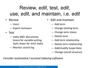 Review, edit, test, edit,
     use, edit, and maintain, i.e. edit
 • Review                                                            • Edit and maintain
     – Users                                                            –   Add term
     – Expert reviewers                                                 –   Change existing term
 • Test                                                                 –   Change term status
     – Index 500+ documents                                             –   Delete term
       (more for variable writing                                       –   Add term relationship
       style; fewer for strict style)                                   –   Delete term relationship
     – Monitor search log                                               –   Add/modify Scope Note
                                                                        –   Change overall structure

Consider automated / assisted indexing software

             © 2012. Access Innovations, Inc. All Rights Reserved.
 