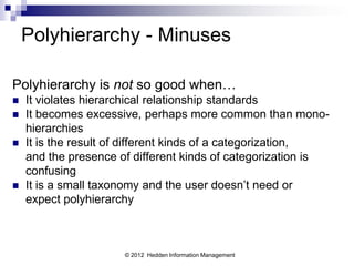 Polyhierarchy - Minuses

Polyhierarchy is not so good when…
   It violates hierarchical relationship standards
   It becomes excessive, perhaps more common than mono-
    hierarchies
   It is the result of different kinds of a categorization,
    and the presence of different kinds of categorization is
    confusing
   It is a small taxonomy and the user doesn’t need or
    expect polyhierarchy



                      © 2012 Hedden Information Management
 