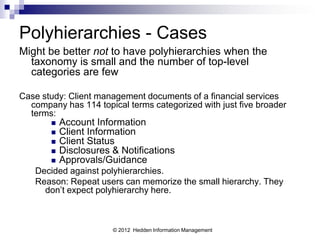 Polyhierarchies - Cases
Might be better not to have polyhierarchies when the
  taxonomy is small and the number of top-level
  categories are few

Case study: Client management documents of a financial services
  company has 114 topical terms categorized with just five broader
  terms:
          Account Information
          Client Information
          Client Status
          Disclosures & Notifications
          Approvals/Guidance
   Decided against polyhierarchies.
   Reason: Repeat users can memorize the small hierarchy. They
     don’t expect polyhierarchy here.



                       © 2012 Hedden Information Management
 