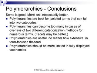 Polyhierarchies - Conclusions
Some is good. More isn’t necessarily better.
 Polyhierarchies are best for isolated terms that can fall
  into two categories.
 Polyhierarchies can become too many in cases of
  overlays of two different categorization methods for
  numerous terms. (Facets may be better.)
 Polyhierarchies are useful, no matter how extensive, in
  term-focused thesauri
 Polyhierarchies should be more limited in fully displayed
  taxonomies




                   © 2012 Hedden Information Management
 
